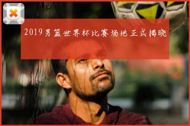 2019男篮世界杯比赛场地正式揭晓